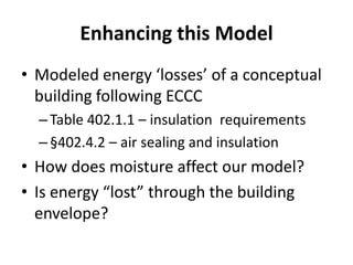 Enhancing this Model
• Modeled energy ‘losses’ of a conceptual
  building following ECCC
  – Table 402.1.1 – insulation requirements
  – §402.4.2 – air sealing and insulation
• How does moisture affect our model?
• Is energy “lost” through the building
  envelope?
 
