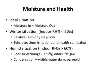 Moisture and Health
• Ideal situation
  • Moisture In = Moisture Out
• Winter situation (Indoor RH% < 20%)
  • Relative Humidity stays low
  • Skin, eye, sinus irritations and health complaints
• Humid situation (Indoor RH% > 60%)
  • Poor air exchange – stuffy, odors, fatigue
  • Condensation – visible water damage, mold
 