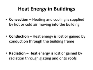 Heat Energy in Buildings
• Convection – Heating and cooling is supplied
  by hot or cold air moving into the building

• Conduction – Heat energy is lost or gained by
  conduction through the building frame

• Radiation – Heat energy is lost or gained by
  radiation through glazing and onto roofs
 