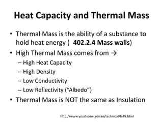 Heat Capacity and Thermal Mass
• Thermal Mass is the ability of a substance to
  hold heat energy ( 402.2.4 Mass walls)
• High Thermal Mass comes from →
  – High Heat Capacity
  – High Density
  – Low Conductivity
  – Low Reflectivity (“Albedo”)
• Thermal Mass is NOT the same as Insulation

                  http://www.yourhome.gov.au/technical/fs49.html
 