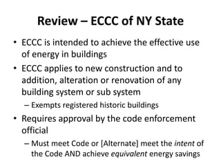 Review – ECCC of NY State
• ECCC is intended to achieve the effective use
  of energy in buildings
• ECCC applies to new construction and to
  addition, alteration or renovation of any
  building system or sub system
  – Exempts registered historic buildings
• Requires approval by the code enforcement
  official
  – Must meet Code or [Alternate] meet the intent of
    the Code AND achieve equivalent energy savings
 
