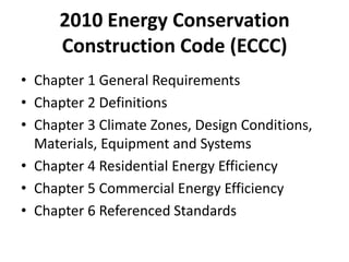 2010 Energy Conservation
     Construction Code (ECCC)
• Chapter 1 General Requirements
• Chapter 2 Definitions
• Chapter 3 Climate Zones, Design Conditions,
  Materials, Equipment and Systems
• Chapter 4 Residential Energy Efficiency
• Chapter 5 Commercial Energy Efficiency
• Chapter 6 Referenced Standards
 
