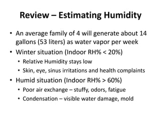 Review – Estimating Humidity
• An average family of 4 will generate about 14
  gallons (53 liters) as water vapor per week
• Winter situation (Indoor RH% < 20%)
  • Relative Humidity stays low
  • Skin, eye, sinus irritations and health complaints
• Humid situation (Indoor RH% > 60%)
  • Poor air exchange – stuffy, odors, fatigue
  • Condensation – visible water damage, mold
 