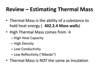 Review – Estimating Thermal Mass
• Thermal Mass is the ability of a substance to
  hold heat energy ( 402.2.4 Mass walls)
• High Thermal Mass comes from →
  – High Heat Capacity
  – High Density
  – Low Conductivity
  – Low Reflectivity (“Albedo”)
• Thermal Mass is NOT the same as Insulation
 