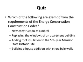 Quiz
• Which of the following are exempt from the
  requirements of the Energy Conservation
  Construction Codes?
  – New construction of a motel
  – Replacing the windows of an apartment building
  – Adding roof insulation to the Schuyler Mansion
    State Historic Site
  – Building a house addition with straw bale walls
 