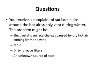 Questions
• You receive a complaint of surface stains
  around the hot air supply vent during winter.
  The problem might be:
  – Electrostatic surface charges caused by dry hot air
    coming from the vent
  – Mold
  – Dirty furnace filters
  – An unknown source of soot
 