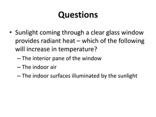 Questions
• Sunlight coming through a clear glass window
  provides radiant heat – which of the following
  will increase in temperature?
  – The interior pane of the window
  – The indoor air
  – The indoor surfaces illuminated by the sunlight
 
