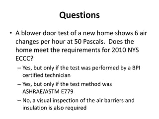 Questions
• A blower door test of a new home shows 6 air
  changes per hour at 50 Pascals. Does the
  home meet the requirements for 2010 NYS
  ECCC?
  – Yes, but only if the test was performed by a BPI
    certified technician
  – Yes, but only if the test method was
    ASHRAE/ASTM E779
  – No, a visual inspection of the air barriers and
    insulation is also required
 