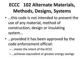 ECCC 102 Alternate Materials,
    Methods, Designs, Systems
• …this code is not intended to prevent the
  use of any material, method of
  construction, design or insulating
  system…
• …provided it has been approved by the
  code enforcement official:
  – …meets the intent of the ECCC
  – …achieves equivalent or greater energy savings
 