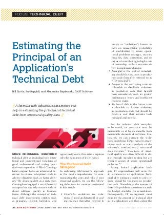 FOCUS: Technical Debt




       Estimating the                                                                                        simply as “violations”) known to
                                                                                                             have an unacceptable probability
                                                                                                             of contributing to severe opera-


       Principal of an
                                                                                                             tional problems (outages, security
                                                                                                             breaches, data corruption, and so
                                                                                                             on) or of contributing to high costs


       Application’s
                                                                                                             of ownership, such as excessive ef-
                                                                                                             fort to implement changes.
                                                                                                          •	 Principal is the cost of remediat-
                                                                                                             ing should-fix violations in produc-

       Technical Debt                                                                                        tion code (hereafter referred to as
                                                                                                             “TD-principal”).
                                                                                                          •	 Interest is the continuing costs at-
                                                                                                             tributable to should-fix violations
       Bill Curtis, Jay Sappidi, and Alexandra Szynkarski, CAST Software                                     in production code that haven’t
                                                                                                             been remediated, such as greater
                                                                                                             maintenance hours and inefficient
                                                                                                             resource usage.
                                                                                                          •	 Technical debt is the future costs
       // A formula with adjustable parameters can
                                                                                                             attributable to known violations
       help in estimating the principal of technical                                                         in production code that should be
       debt from structural quality data. //                                                                 fixed—a cost that includes both
                                                                                                             principal and interest.

                                                                                                            For the technical debt metaphor
                                                                                                         to be useful, its constructs must be
                                                                                                         measurable or at least estimable from
                                                                                                         measurable elements of software. For-
                                                                                                         tunately, we can estimate the viola-
                                                                                                         tions underlying TD-principal via tech-
                                                                                                         niques such as static analysis of the
                                                                                                         software’s nonfunctional, structural
                                                                                                         characteristics. 3 Violations of struc-
       Steve McConnell described                             opportunity costs, this article explores    tural quality are often difficult to de-
       technical debt as including both inten-               only the estimation of its principal.       tect through standard testing but are
       tional and unintentional violations of                                                            frequent causes of severe operational
       good architectural and coding prac-                   The Technical Debt                          problems.4,5
       tice1 —an expansion of Ward Cunning-                  Metaphor                                       Facing limited application bud-
       ham’s original focus on intentional de-               In embracing McConnell’s approach           gets, IT organizations will never fix
       cisions to release suboptimal code to                 as the most comprehensive for com-          all violations in an application. Tech-
       achieve objectives such as faster deliv-              municating the costs and risks of poor      nical debt estimates ought to only in-
       ery.2 By choosing debt as a metaphor,                 structural quality, we use the follow-      clude should-fix violations in produc-
       Cunningham engaged a set of financial                 ing definitions for constructs estimated    tion code. Nonetheless, the amount of
       concepts that can help executives think               in this article:                            should-fix problems sometimes exceeds
       about software quality in business                                                                the budget available for remediation.
       terms. Although the concept of tech-                    •	 Should-fix violations are viola-       Consequently, IT management must
       nical debt incorporates entities such                      tions of good architectural or cod-    estimate the amount of technical debt
       as principal, interest, liabilities, and                   ing practice (hereafter referred to    in its applications and then adjust the

       34	 I E E E S o f t w a r e | p u b l is h e d b y t h e I E E E c o m p u t e r s o c ie t y              0 74 0 -74 5 9 / 12 / $ 3 1. 0 0 © 2 0 12 I E E E




s6cur.indd 34                                                                                                                                              10/4/12 2:35 PM
 
