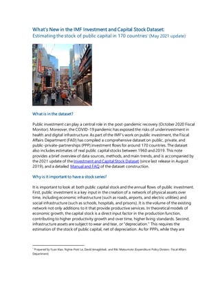 What’s New in the IMF Investment and Capital Stock Dataset:
Estimating the stock of public capital in 170 countries1
(May 2021 update)
What is in the dataset?
Public investment can play a central role in the post-pandemic recovery (October 2020 Fiscal
Monitor). Moreover, the COVID-19 pandemic has exposed the risks of underinvestment in
health and digital infrastructure. As part of the IMF’s work on public investment, the Fiscal
Affairs Department (FAD) has compiled a comprehensive dataset on public, private, and
public-private-partnerships (PPP) investment flows for around 170 countries. The dataset
also includes estimates of real public capital stocks between 1960 and 2019. This note
provides a brief overview of data sources, methods, and main trends, and is accompanied by
the 2021 update of the Investment and Capital Stock Dataset (since last release in August
2019), and a detailed Manual and FAQ of the dataset construction.
Why is it important to have a stock series?
It is important to look at both public capital stock and the annual flows of public investment.
First, public investment is a key input in the creation of a network of physical assets over
time, including economic infrastructure (such as roads, airports, and electric utilities) and
social infrastructure (such as schools, hospitals, and prisons). It is the volume of the existing
network not only additions to it that provide productive services. In theoretical models of
economic growth, the capital stock is a direct input factor in the production function,
contributing to higher productivity growth and over time, higher living standards. Second,
infrastructure assets are subject to wear and tear, or “depreciation.” This requires the
estimation of the stock of public capital, net of depreciation. As for PPPs, while they are
1
Prepared by Yuan Xiao, Nghia-Piotr Le, David Amaglobeli, and Riki Matsumoto (Expenditure Policy Division, Fiscal Affairs
Department)
 