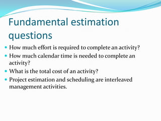 Fundamental estimation
questions
 How much effort is required to complete an activity?
 How much calendar time is needed to complete an
activity?
 What is the total cost of an activity?
 Project estimation and scheduling are interleaved
management activities.
 