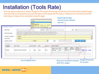 6 
6 
6 
Installation (Tools Rate) 
The man power expenses or labour charge for the project that being carried out can be estimated using this page. 
Tool rate that are required to carry out the labour work along with the labour charge can be summed up and the 
total labour charge can be calculated using this page. 
System generated 
amount as per default 
rate set 
List of added items Resource involved in project 
with their wages 
Assign Resources 
for project 
 