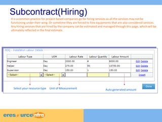 It is a common practice for project-based companies go for hiring services as all the services may not be 
functioning under their wing. Or sometime they are forced to hire equipments that are also considered services. 
Any hiring services that are hired by the company can be estimated and managed through this page, which will be 
ultimately reflected in the final estimate. 
7 
7 
7 
Subcontract(Hiring) 
Select your resource type Unit of Measurement Auto generated amount 
 