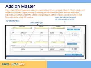 8 
8 
8 
Add on Master 
Incurring additional expense is a common scenario as far as a project-industry work is concerned. 
Additional cost like freight, loading, unloading, commissions cannot be avoided and these 
expenses, which falls under the additional expenses or Add on charges can be included in the 
final estimation using this module. 
Select add on type 
Select profit type 
Select the category on which 
you want to rate your user 
 