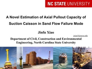 A Novel Estimation of Axial Pullout Capacity of
Suction Caisson in Sand Flow Failure Mode
Jinfu Xiao
jxiao3@ncsu.edu
Department of Civil, Construction and Environmental
Engineering, North Carolina State University
Doctoral Preliminary Oral Presentation
 
