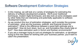 • In this meetup, we will look at a variety of strategies for estimating the
delivery of software development projects. We’ll cover traditional
techniques, modern Agile techniques, and also look at some strategies used
by other fields that are interesting and potentially applicable to software
development teams.
• As we conduct this tour of estimation strategies, we’ll consider the purpose
of estimates - what are the business, political, and financial drivers for
estimation? What is the difference between a good faith estimate and a
guarantee? How do burn down, burn up, and cumulative flow charts help or
hurt? How does estimation work in Scrum and Kanban environments?
• If you are a manager trying to sort out strategies for estimation, or developer
trying to find new ideas for working with your business partner, you’ll want to
catch this presentation.
 