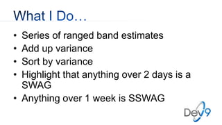 • Series of ranged band estimates
• Add up variance
• Sort by variance
• Highlight that anything over 2 days is a
SWAG
• Anything over 1 week is SSWAG
 