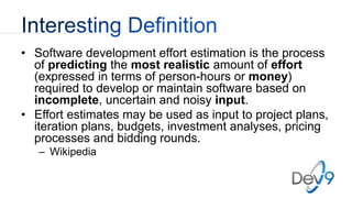 • Software development effort estimation is the process
of predicting the most realistic amount of effort
(expressed in terms of person-hours or money)
required to develop or maintain software based on
incomplete, uncertain and noisy input.
• Effort estimates may be used as input to project plans,
iteration plans, budgets, investment analyses, pricing
processes and bidding rounds.
– Wikipedia
 