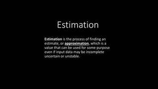 Estimation
Estimation is the process of finding an
estimate, or approximation, which is a
value that can be used for some purpose
even if input data may be incomplete
uncertain or unstable.
 