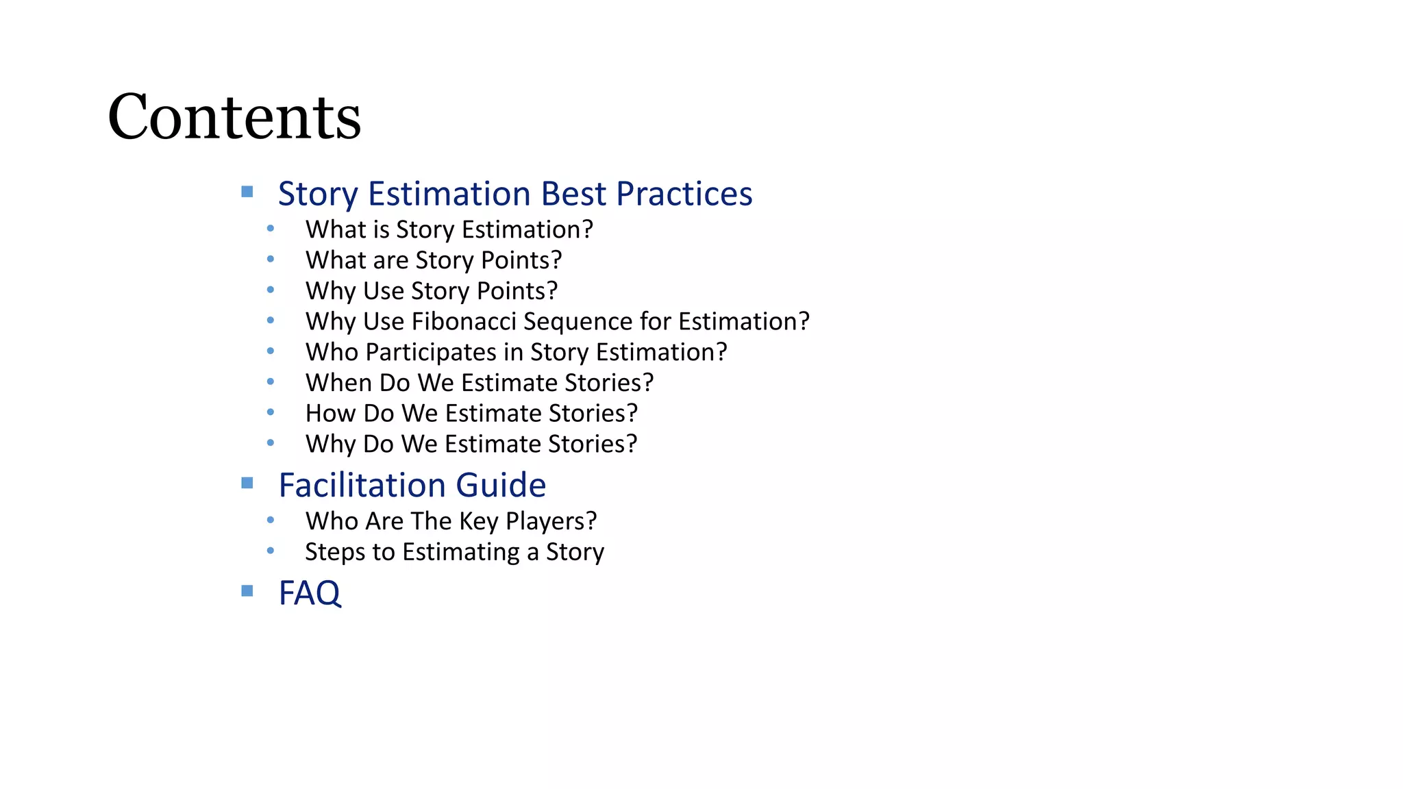 Contents
 Story Estimation Best Practices
• What is Story Estimation?
• What are Story Points?
• Why Use Story Points?
• Why Use Fibonacci Sequence for Estimation?
• Who Participates in Story Estimation?
• When Do We Estimate Stories?
• How Do We Estimate Stories?
• Why Do We Estimate Stories?
 Facilitation Guide
• Who Are The Key Players?
• Steps to Estimating a Story
 FAQ
 