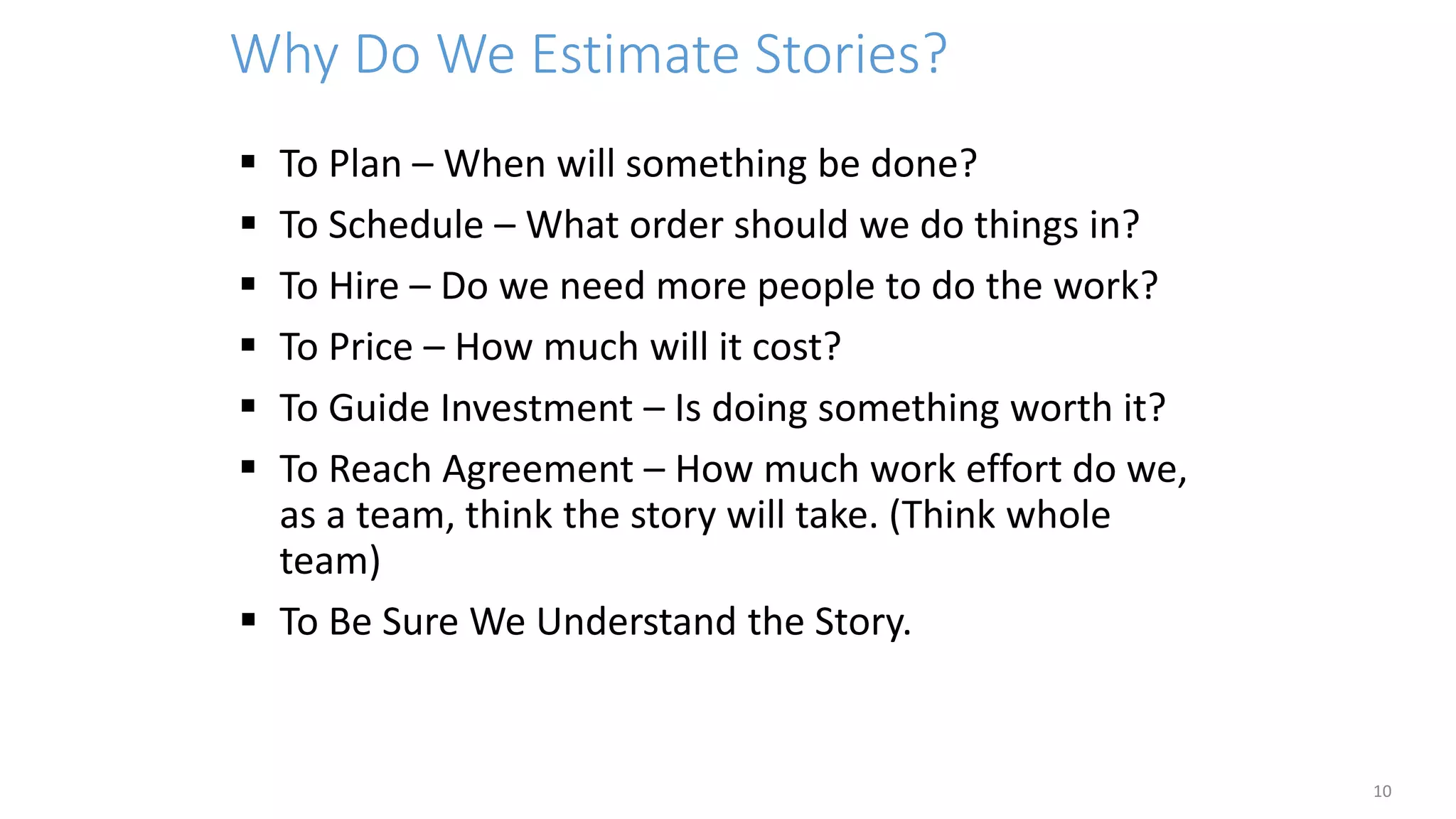 Why Do We Estimate Stories?
 To Plan – When will something be done?
 To Schedule – What order should we do things in?
 To Hire – Do we need more people to do the work?
 To Price – How much will it cost?
 To Guide Investment – Is doing something worth it?
 To Reach Agreement – How much work effort do we,
as a team, think the story will take. (Think whole
team)
 To Be Sure We Understand the Story.
10
 