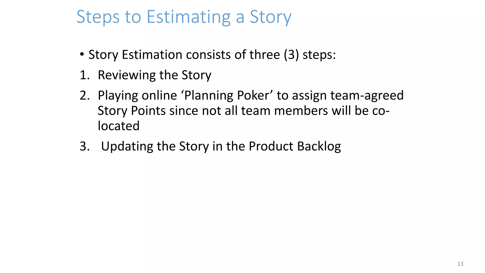 Steps to Estimating a Story
13
• Story Estimation consists of three (3) steps:
1. Reviewing the Story
2. Playing online ‘Planning Poker’ to assign team-agreed
Story Points since not all team members will be co-
located
3. Updating the Story in the Product Backlog
 