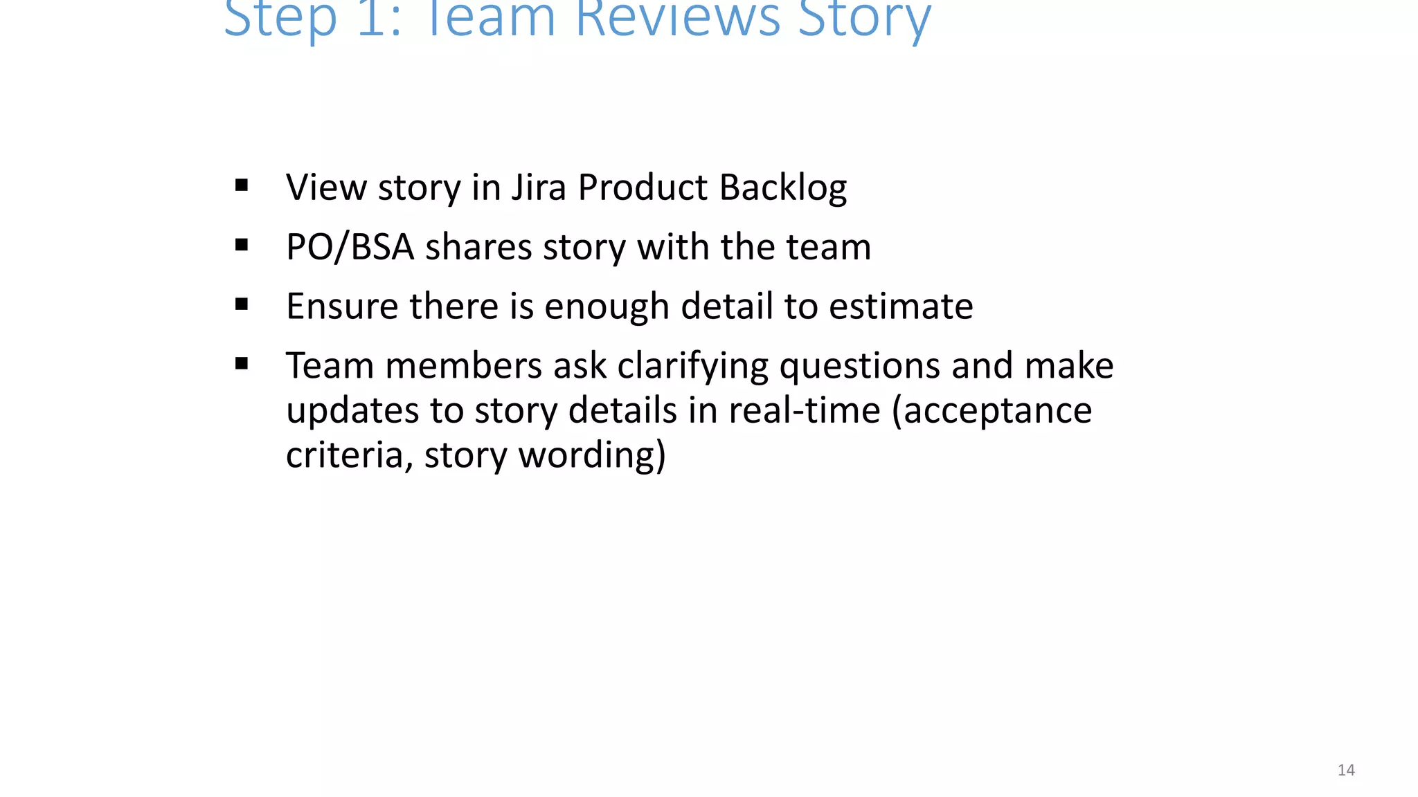 Step 1: Team Reviews Story
14
 View story in Jira Product Backlog
 PO/BSA shares story with the team
 Ensure there is enough detail to estimate
 Team members ask clarifying questions and make
updates to story details in real-time (acceptance
criteria, story wording)
 