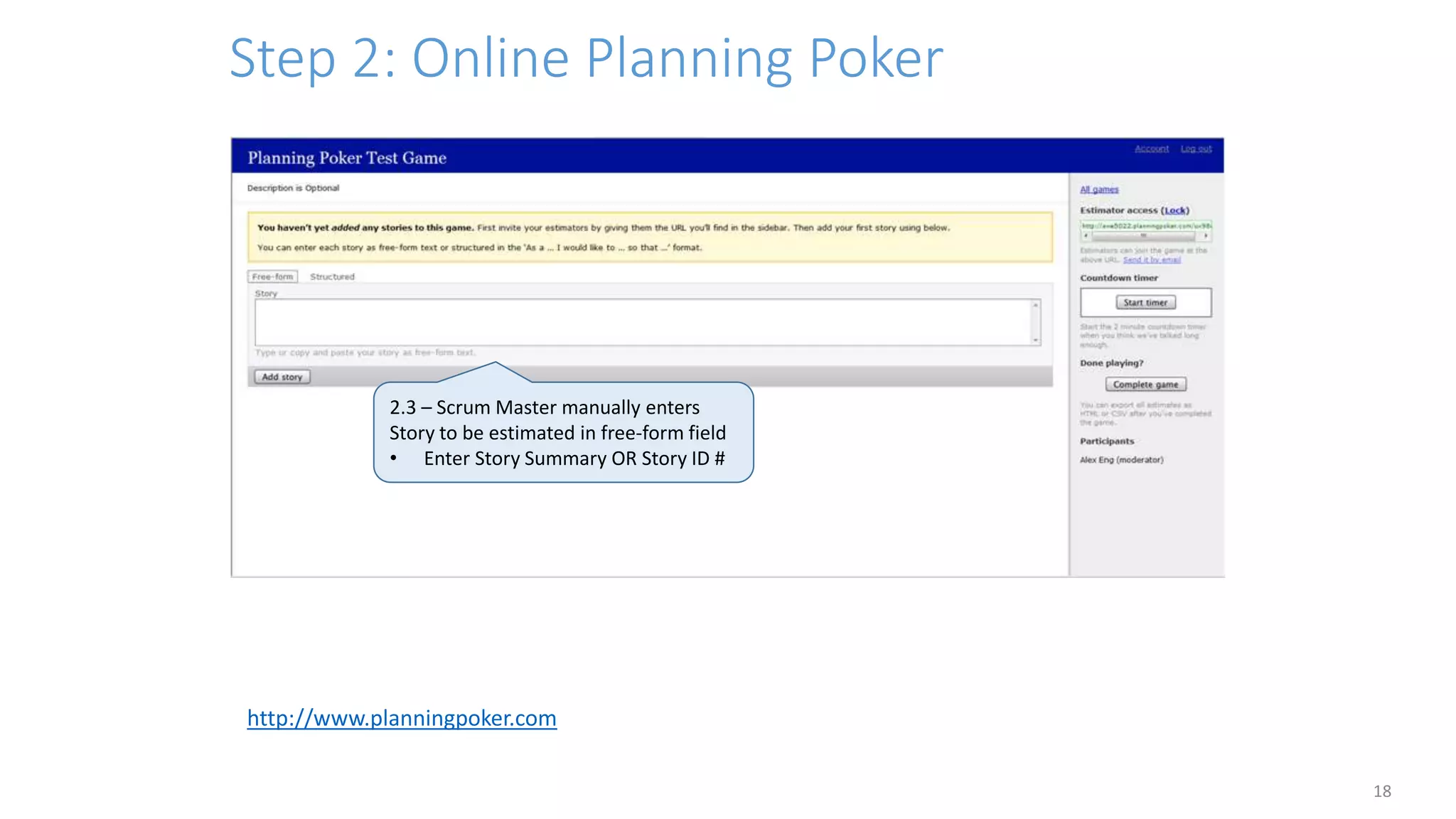 Step 2: Online Planning Poker
18
2.3 – Scrum Master manually enters
Story to be estimated in free-form field
• Enter Story Summary OR Story ID #
http://www.planningpoker.com
 