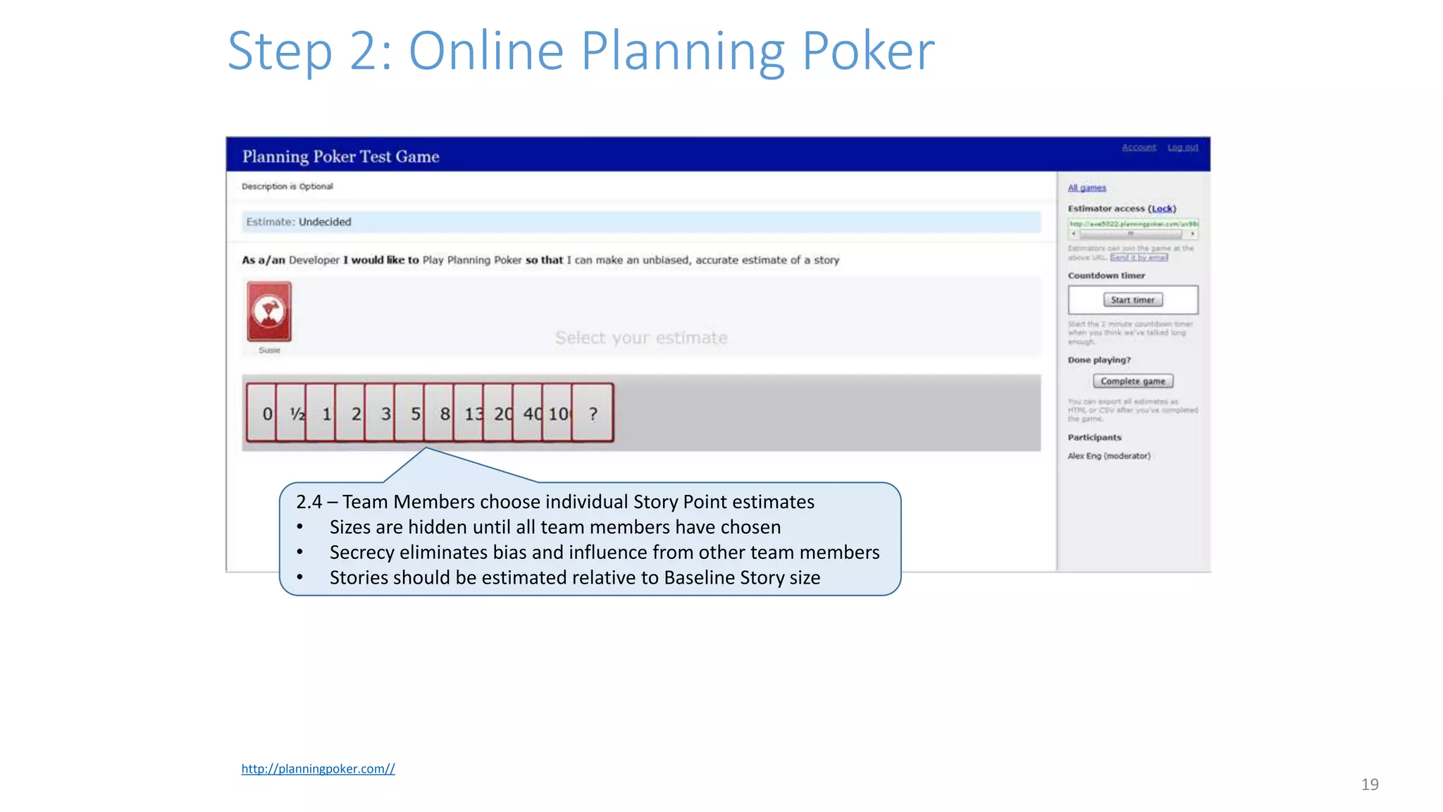 Step 2: Online Planning Poker
19
http://planningpoker.com//
2.4 – Team Members choose individual Story Point estimates
• Sizes are hidden until all team members have chosen
• Secrecy eliminates bias and influence from other team members
• Stories should be estimated relative to Baseline Story size
 