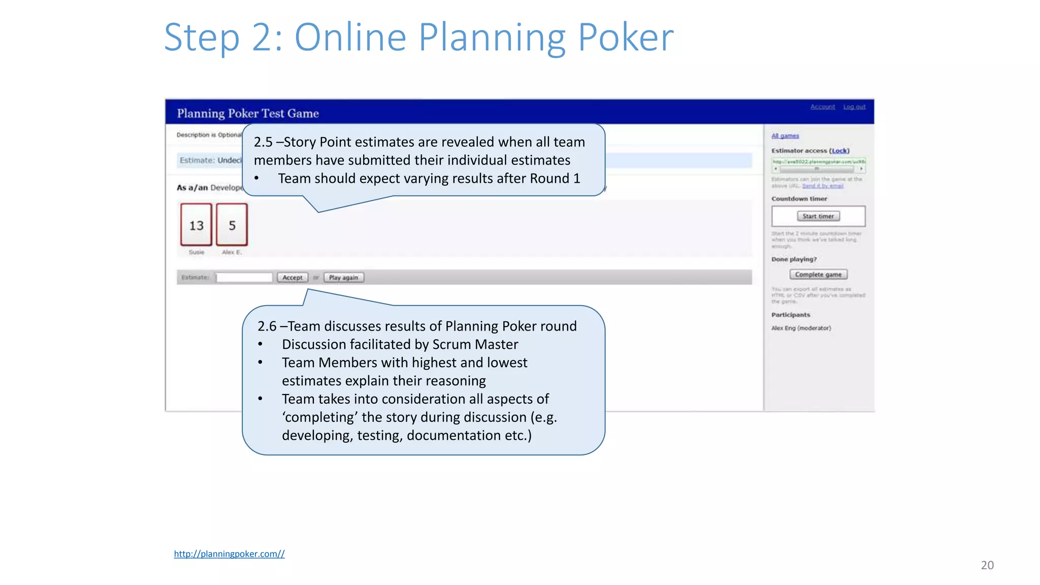 Step 2: Online Planning Poker
20
http://planningpoker.com//
2.5 –Story Point estimates are revealed when all team
members have submitted their individual estimates
• Team should expect varying results after Round 1
2.6 –Team discusses results of Planning Poker round
• Discussion facilitated by Scrum Master
• Team Members with highest and lowest
estimates explain their reasoning
• Team takes into consideration all aspects of
‘completing’ the story during discussion (e.g.
developing, testing, documentation etc.)
 