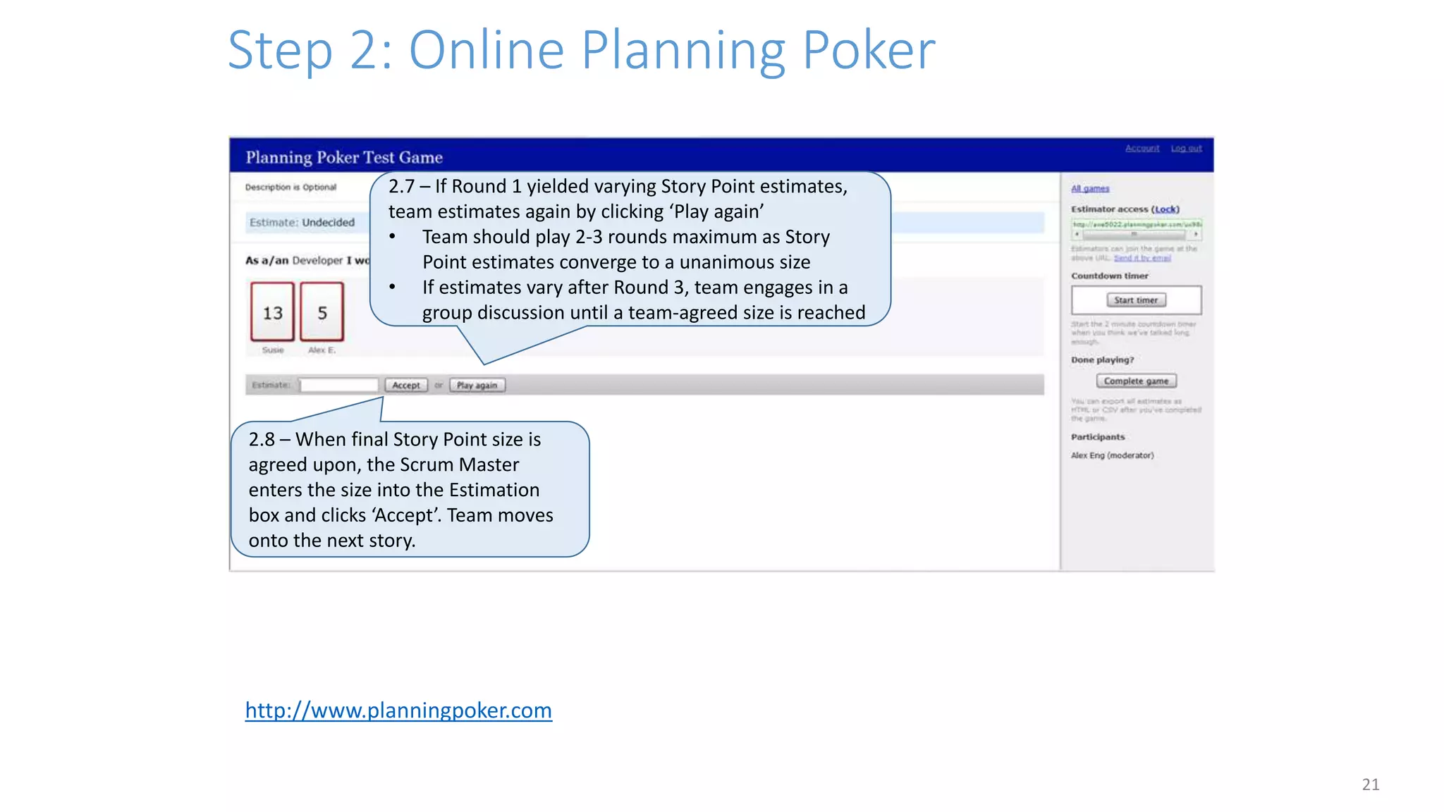 Step 2: Online Planning Poker
21
2.7 – If Round 1 yielded varying Story Point estimates,
team estimates again by clicking ‘Play again’
• Team should play 2-3 rounds maximum as Story
Point estimates converge to a unanimous size
• If estimates vary after Round 3, team engages in a
group discussion until a team-agreed size is reached
2.8 – When final Story Point size is
agreed upon, the Scrum Master
enters the size into the Estimation
box and clicks ‘Accept’. Team moves
onto the next story.
http://www.planningpoker.com
 