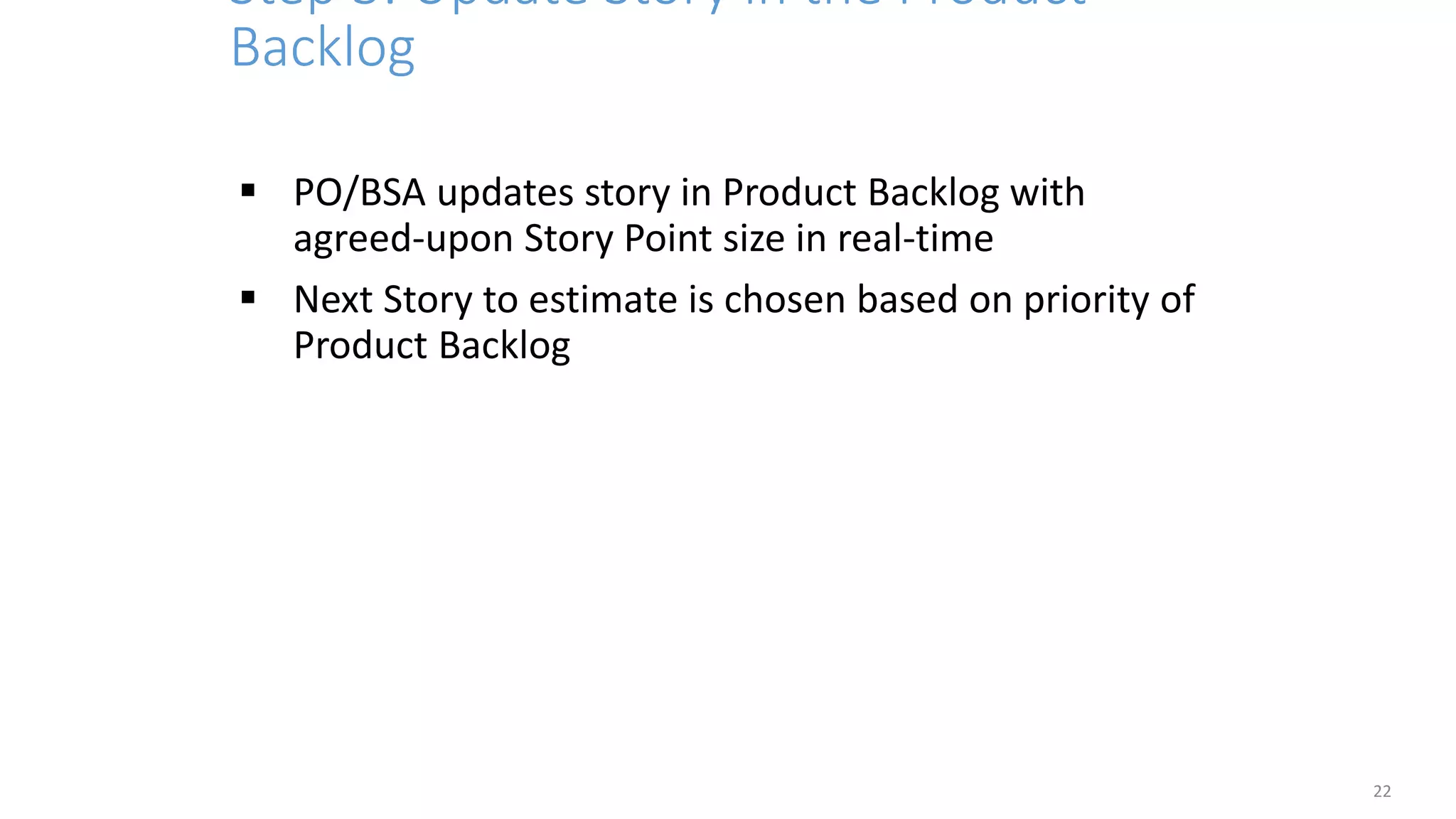 Step 3: Update Story in the Product
Backlog
22
 PO/BSA updates story in Product Backlog with
agreed-upon Story Point size in real-time
 Next Story to estimate is chosen based on priority of
Product Backlog
 