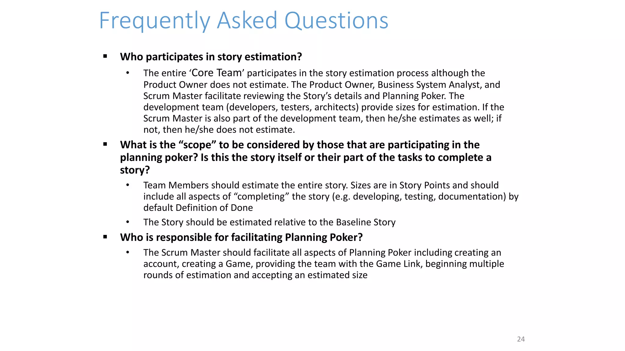 Frequently Asked Questions
 Who participates in story estimation?
• The entire ‘Core Team’ participates in the story estimation process although the
Product Owner does not estimate. The Product Owner, Business System Analyst, and
Scrum Master facilitate reviewing the Story’s details and Planning Poker. The
development team (developers, testers, architects) provide sizes for estimation. If the
Scrum Master is also part of the development team, then he/she estimates as well; if
not, then he/she does not estimate.
 What is the “scope” to be considered by those that are participating in the
planning poker? Is this the story itself or their part of the tasks to complete a
story?
• Team Members should estimate the entire story. Sizes are in Story Points and should
include all aspects of “completing” the story (e.g. developing, testing, documentation) by
default Definition of Done
• The Story should be estimated relative to the Baseline Story
 Who is responsible for facilitating Planning Poker?
• The Scrum Master should facilitate all aspects of Planning Poker including creating an
account, creating a Game, providing the team with the Game Link, beginning multiple
rounds of estimation and accepting an estimated size
24
 