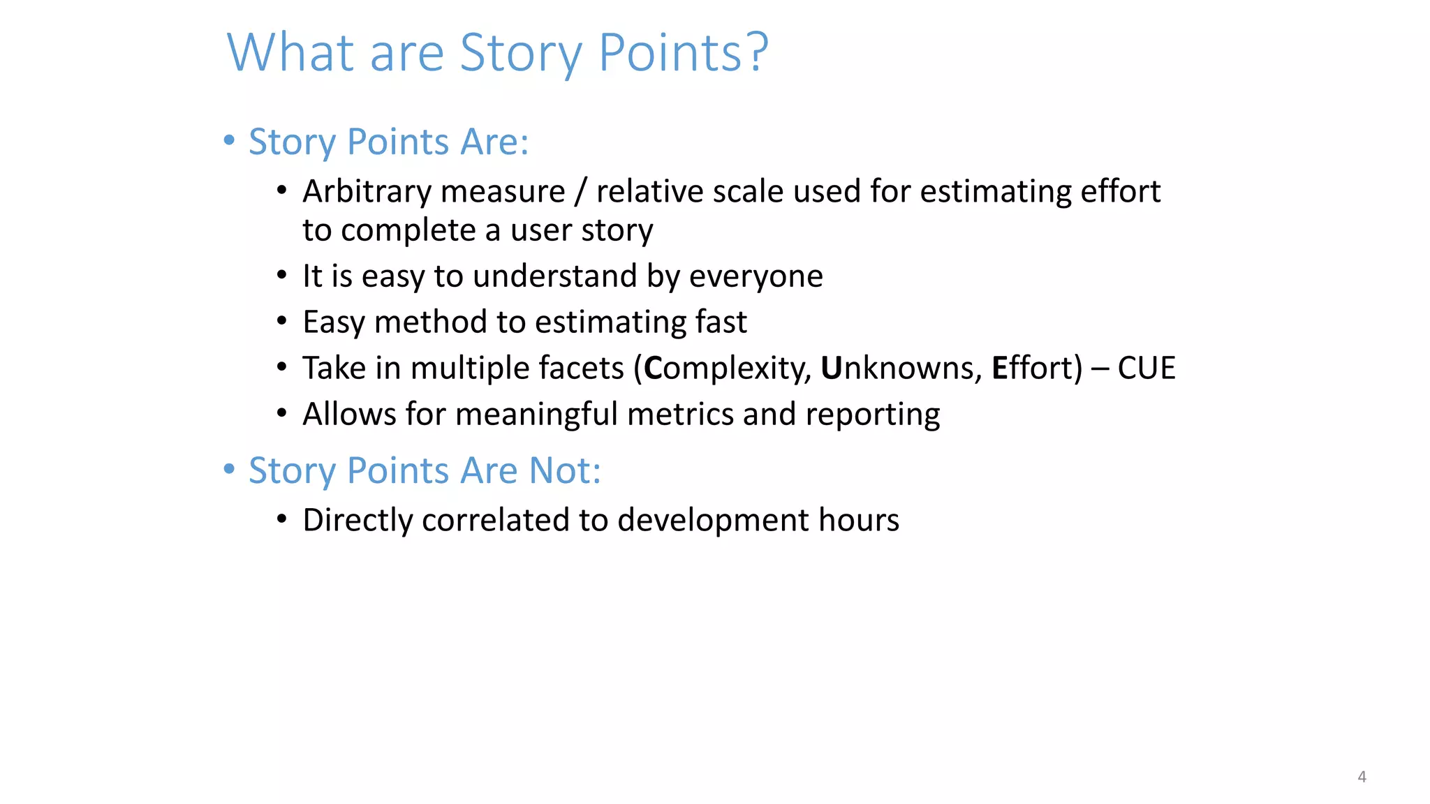What are Story Points?
4
• Story Points Are:
• Arbitrary measure / relative scale used for estimating effort
to complete a user story
• It is easy to understand by everyone
• Easy method to estimating fast
• Take in multiple facets (Complexity, Unknowns, Effort) – CUE
• Allows for meaningful metrics and reporting
• Story Points Are Not:
• Directly correlated to development hours
 