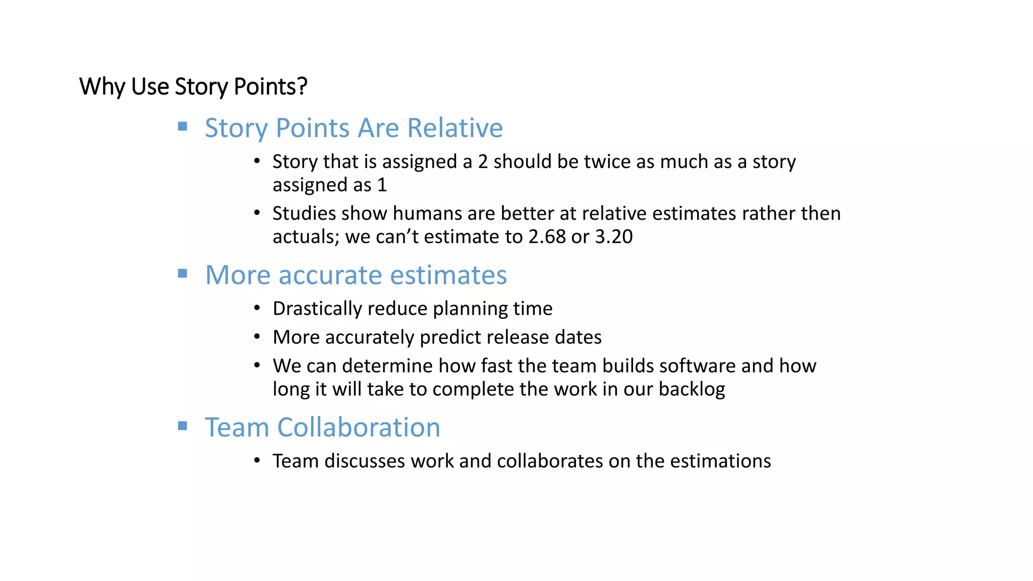 Why Use Story Points?
 Story Points Are Relative
• Story that is assigned a 2 should be twice as much as a story
assigned as 1
• Studies show humans are better at relative estimates rather then
actuals; we can’t estimate to 2.68 or 3.20
 More accurate estimates
• Drastically reduce planning time
• More accurately predict release dates
• We can determine how fast the team builds software and how
long it will take to complete the work in our backlog
 Team Collaboration
• Team discusses work and collaborates on the estimations
 
