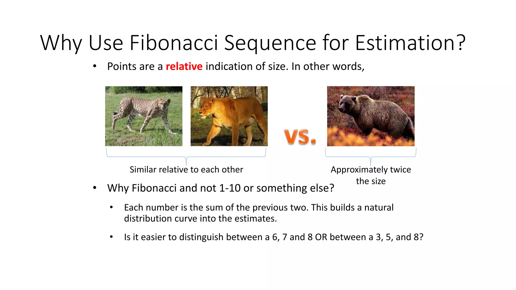 Why Use Fibonacci Sequence for Estimation?
• Points are a relative indication of size. In other words,
• Why Fibonacci and not 1-10 or something else?
• Each number is the sum of the previous two. This builds a natural
distribution curve into the estimates.
• Is it easier to distinguish between a 6, 7 and 8 OR between a 3, 5, and 8?
Similar relative to each other Approximately twice
the size
 