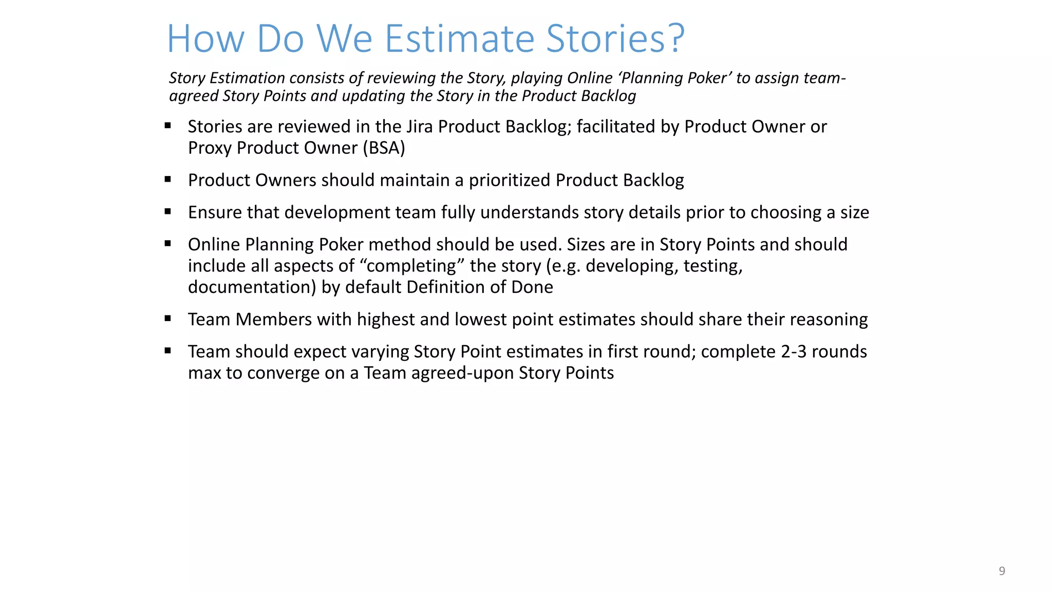 How Do We Estimate Stories?
9
Story Estimation consists of reviewing the Story, playing Online ‘Planning Poker’ to assign team-
agreed Story Points and updating the Story in the Product Backlog
 Stories are reviewed in the Jira Product Backlog; facilitated by Product Owner or
Proxy Product Owner (BSA)
 Product Owners should maintain a prioritized Product Backlog
 Ensure that development team fully understands story details prior to choosing a size
 Online Planning Poker method should be used. Sizes are in Story Points and should
include all aspects of “completing” the story (e.g. developing, testing,
documentation) by default Definition of Done
 Team Members with highest and lowest point estimates should share their reasoning
 Team should expect varying Story Point estimates in first round; complete 2-3 rounds
max to converge on a Team agreed-upon Story Points
 