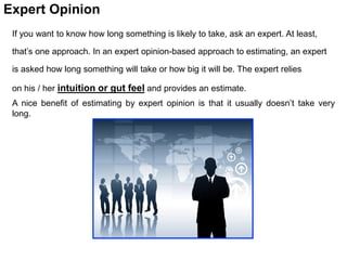 If you want to know how long something is likely to take, ask an expert. At least,
that’s one approach. In an expert opinion-based approach to estimating, an expert
is asked how long something will take or how big it will be. The expert relies
on his / her intuition or gut feel and provides an estimate.
A nice benefit of estimating by expert opinion is that it usually doesn’t take very
long.
Expert Opinion
 