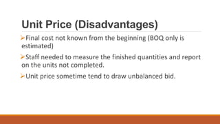 Unit Price (Disadvantages)
Final cost not known from the beginning (BOQ only is
estimated)
Staff needed to measure the finished quantities and report
on the units not completed.
Unit price sometime tend to draw unbalanced bid.
 