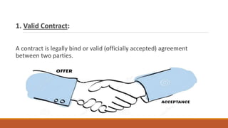 1. Valid Contract:
A contract is legally bind or valid (officially accepted) agreement
between two parties.
 
