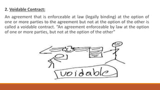2. Voidable Contract:
An agreement that is enforceable at law (legally binding) at the option of
one or more parties to the agreement but not at the option of the other is
called a voidable contract. “An agreement enforceable by law at the option
of one or more parties, but not at the option of the other”
 