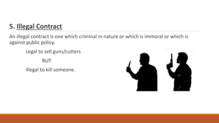 5. Illegal Contract
An illegal contract is one which criminal in nature or which is immoral or which is
against public policy.
Legal to sell guns/cutters
BUT
Illegal to kill someone.
 