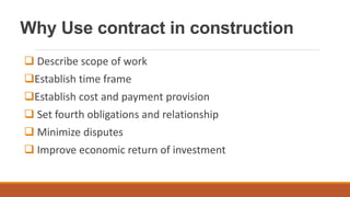 Why Use contract in construction
 Describe scope of work
Establish time frame
Establish cost and payment provision
 Set fourth obligations and relationship
 Minimize disputes
 Improve economic return of investment
 