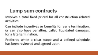 Lump sum contracts
Involves a total fixed priced for all construction related
activities.
Can include incentives or benefits for early termination,
or can also have penalties, called liquidated damages,
for a late termination.
Preferred when a clear scope and a defined schedule
has been reviewed and agreed upon.
 