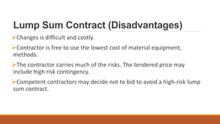 Lump Sum Contract (Disadvantages)
Changes is difficult and costly.
Contractor is free to use the lowest cost of material equipment,
methods.
The contractor carries much of the risks. The tendered price may
include high risk contingency.
Competent contractors may decide not to bid to avoid a high-risk lump
sum contract.
 