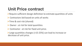 Unit Price contract
Require sufficient design definition to estimate quantities of units
 Contractors bid based on units of works
Time & cost risk (shared)
 Owner : at risk for total quantities
 Contractor : at risk for fixed unit price.
Large quantities changes (>15-25%) can lead to increase or
decrease of unit price.
 