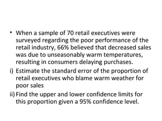 • When a sample of 70 retail executives were
    surveyed regarding the poor performance of the
    retail industry, 66% believed that decreased sales
    was due to unseasonably warm temperatures,
    resulting in consumers delaying purchases.
i) Estimate the standard error of the proportion of
    retail executives who blame warm weather for
    poor sales
ii) Find the upper and lower confidence limits for
    this proportion given a 95% confidence level.
 
