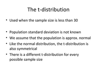 The t-distribution
• Used when the sample size is less than 30

• Population standard deviation is not known
• We assume that the population is approx. normal
• Like the normal distribution, the t-distribution is
  also symmetrical
• There is a different t-distribution for every
  possible sample size
 