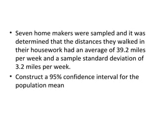 • Seven home makers were sampled and it was
  determined that the distances they walked in
  their housework had an average of 39.2 miles
  per week and a sample standard deviation of
  3.2 miles per week.
• Construct a 95% confidence interval for the
  population mean
 